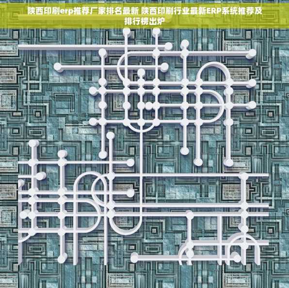 陕西印刷erp推荐厂家排名最新 陕西印刷行业最新ERP系统推荐及排行榜出炉