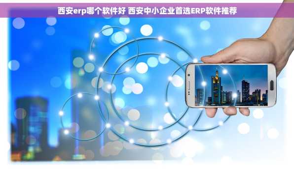 西安erp哪个软件好 西安中小企业首选ERP软件推荐