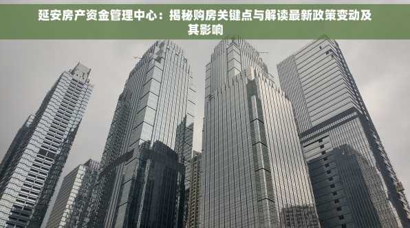 延安房产资金管理中心：揭秘购房关键点与解读最新政策变动及其影响