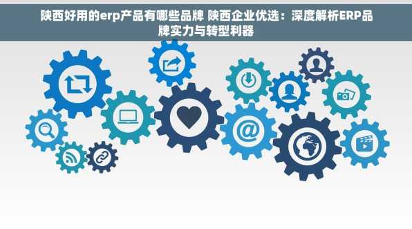 陕西好用的erp产品有哪些品牌 陕西企业优选：深度解析ERP品牌实力与转型利器