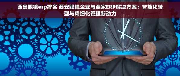 西安眼镜erp排名 西安眼镜企业与商家ERP解决方案：智能化转型与精细化管理新动力