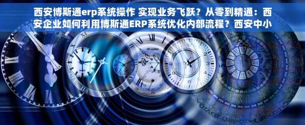 西安博斯通erp系统操作 实现业务飞跃？从零到精通：西安企业如何利用博斯通ERP系统优化内部流程？西安中小企业如何借助博斯通ERP系统
