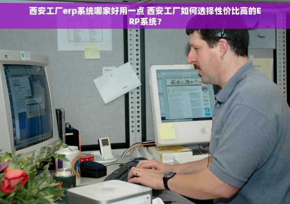 西安工厂erp系统哪家好用一点 西安工厂如何选择性价比高的ERP系统？