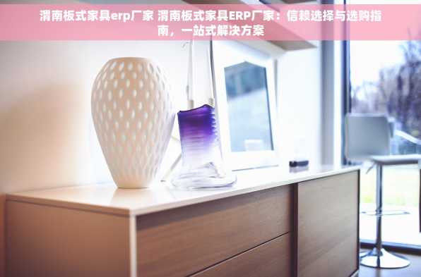渭南板式家具erp厂家 渭南板式家具ERP厂家：信赖选择与选购指南，一站式解决方案
