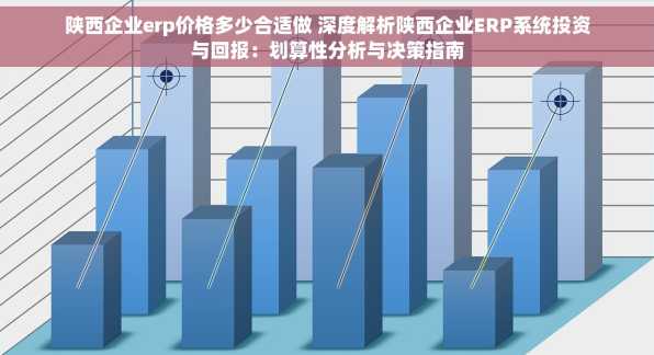 陕西企业erp价格多少合适做 深度解析陕西企业ERP系统投资与回报：划算性分析与决策指南