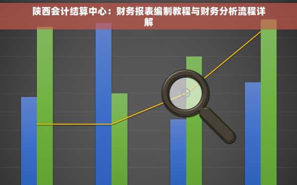 陕西会计结算中心：财务报表编制教程与财务分析流程详解