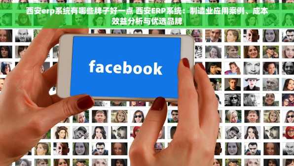 西安erp系统有哪些牌子好一点 西安ERP系统：制造业应用案例、成本效益分析与优选品牌