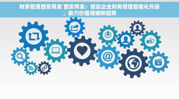 财务管理西安用友 西安用友：驱动企业财务管理智能化升级，助力价值倍增新趋势