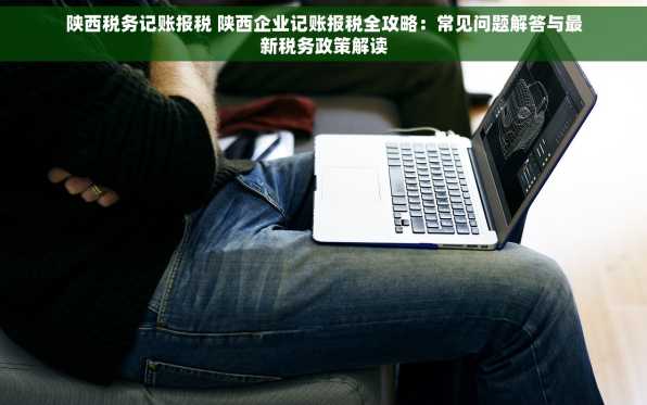 陕西税务记账报税 陕西企业记账报税全攻略：常见问题解答与最新税务政策解读