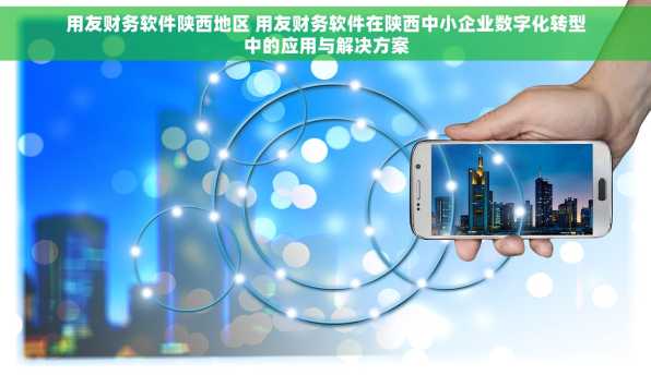 用友财务软件陕西地区 用友财务软件在陕西中小企业数字化转型中的应用与解决方案