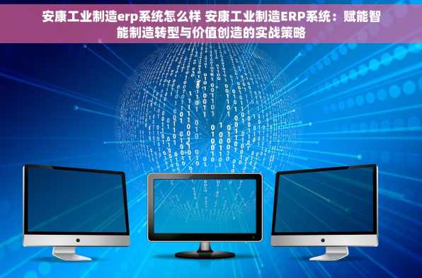 安康工业制造erp系统怎么样 安康工业制造ERP系统：赋能智能制造转型与价值创造的实战策略