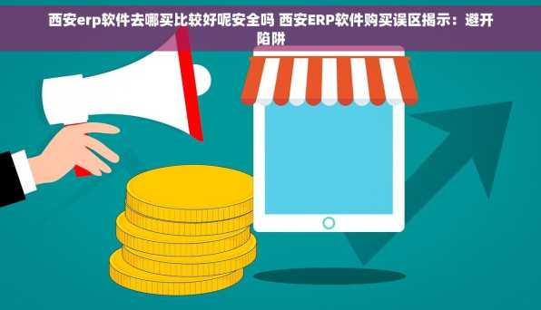 西安erp软件去哪买比较好呢安全吗 西安ERP软件购买误区揭示：避开陷阱