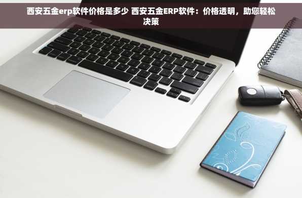 西安五金erp软件价格是多少 西安五金ERP软件：价格透明，助您轻松决策