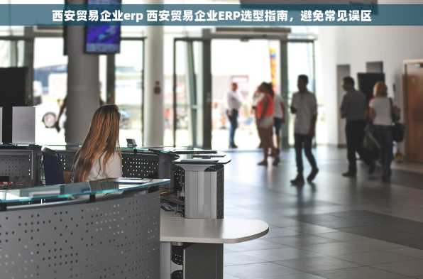 西安贸易企业erp 西安贸易企业ERP选型指南，避免常见误区