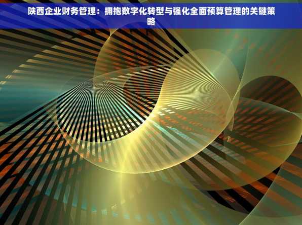 陕西企业财务管理：拥抱数字化转型与强化全面预算管理的关键策略