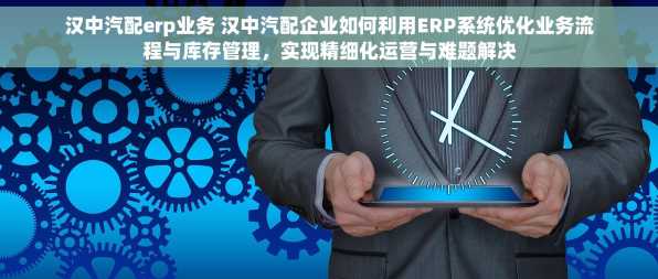 汉中汽配erp业务 汉中汽配企业如何利用ERP系统优化业务流程与库存管理，实现精细化运营与难题解决
