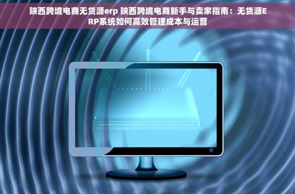 陕西跨境电商无货源erp 陕西跨境电商新手与卖家指南：无货源ERP系统如何高效管理成本与运营