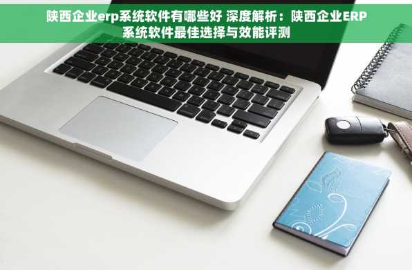 陕西企业erp系统软件有哪些好 深度解析：陕西企业ERP系统软件最佳选择与效能评测