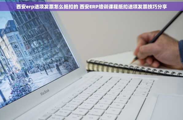 西安erp进项发票怎么抵扣的 西安ERP培训课程抵扣进项发票技巧分享