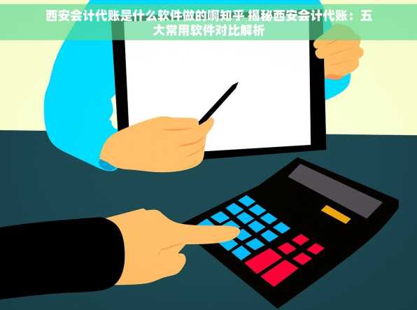 西安会计代账是什么软件做的啊知乎 揭秘西安会计代账：五大常用软件对比解析