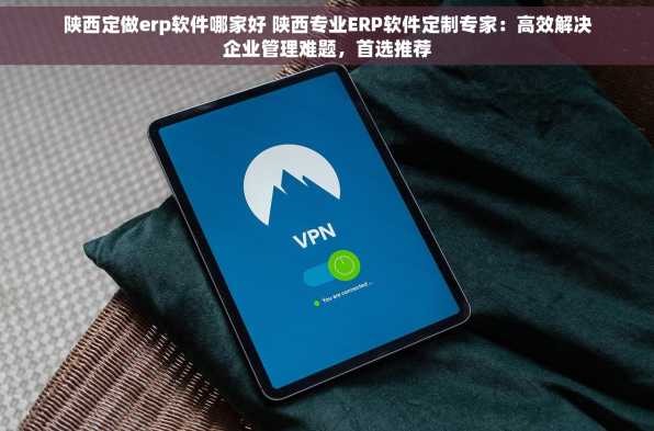 陕西定做erp软件哪家好 陕西专业ERP软件定制专家：高效解决企业管理难题，首选推荐