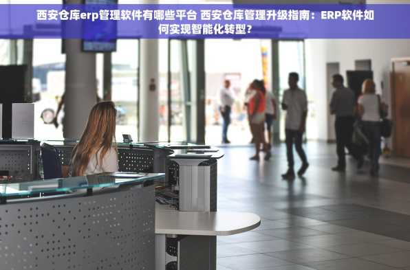 西安仓库erp管理软件有哪些平台 西安仓库管理升级指南：ERP软件如何实现智能化转型？