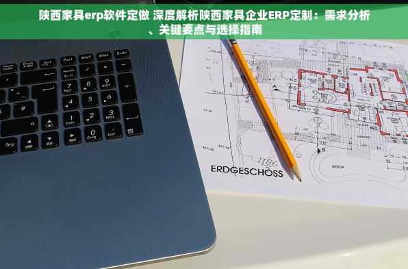 陕西家具erp软件定做 深度解析陕西家具企业ERP定制：需求分析、关键要点与选择指南