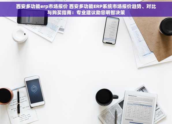 西安多功能erp市场报价 西安多功能ERP系统市场报价趋势、对比与购买指南：专业建议助您明智决策