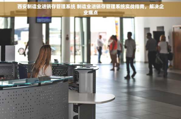 西安制造业进销存管理系统 制造业进销存管理系统实战指南，解决企业痛点