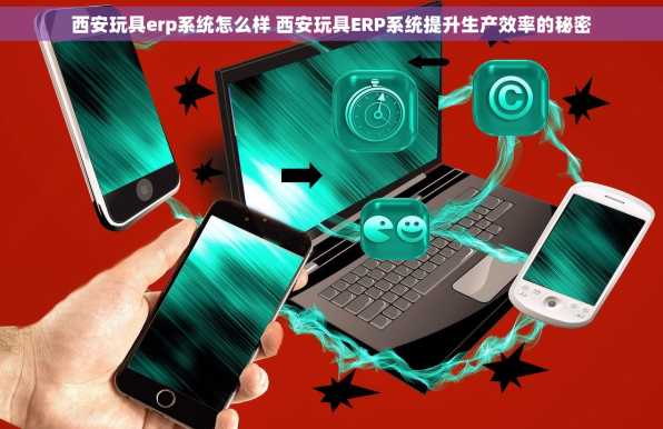 西安玩具erp系统怎么样 西安玩具ERP系统提升生产效率的秘密