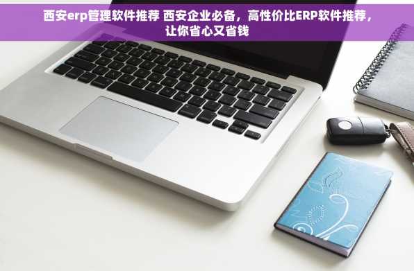 西安erp管理软件推荐 西安企业必备，高性价比ERP软件推荐，让你省心又省钱
