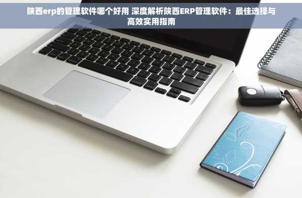 陕西erp的管理软件哪个好用 深度解析陕西ERP管理软件：最佳选择与高效实用指南