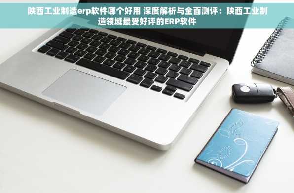 陕西工业制造erp软件哪个好用 深度解析与全面测评：陕西工业制造领域最受好评的ERP软件