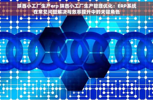 陕西小工厂生产erp 陕西小工厂生产管理优化：ERP系统在常见问题解决与效率提升中的关键角色