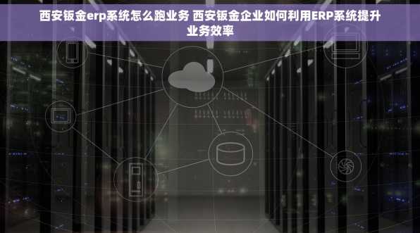西安钣金erp系统怎么跑业务 西安钣金企业如何利用ERP系统提升业务效率