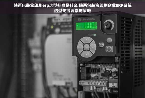 陕西包装盒印刷erp选型标准是什么 陕西包装盒印刷企业ERP系统选型关键要素与策略