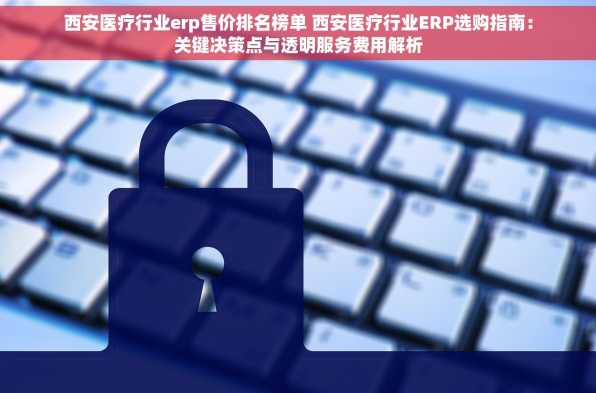 西安医疗行业erp售价排名榜单 西安医疗行业ERP选购指南：关键决策点与透明服务费用解析