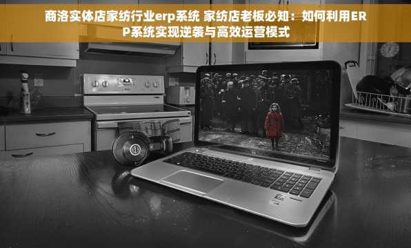 商洛实体店家纺行业erp系统 家纺店老板必知：如何利用ERP系统实现逆袭与高效运营模式