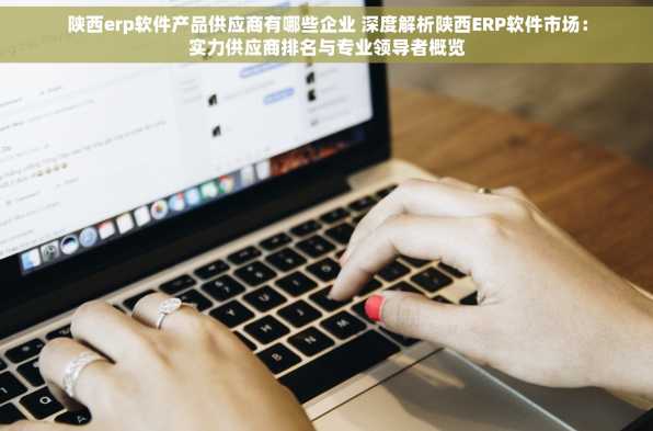 陕西erp软件产品供应商有哪些企业 深度解析陕西ERP软件市场：实力供应商排名与专业领导者概览