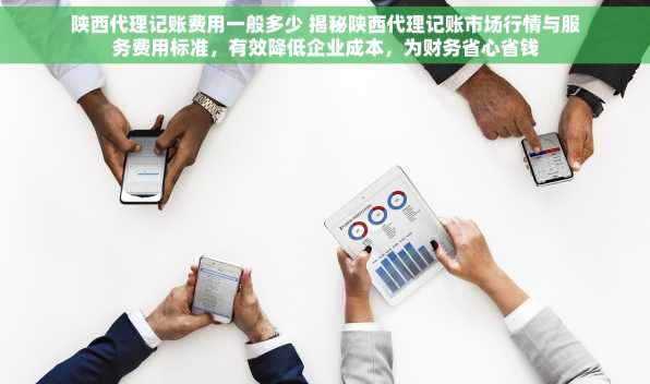 陕西代理记账费用一般多少 揭秘陕西代理记账市场行情与服务费用标准，有效降低企业成本，为财务省心省钱