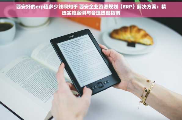 西安好的erp值多少钱啊知乎 西安企业资源规划（ERP）解决方案：精选实施案例与合理选型指南