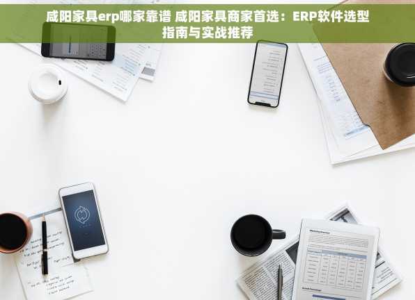 咸阳家具erp哪家靠谱 咸阳家具商家首选：ERP软件选型指南与实战推荐