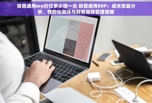 陕西通用erp价位多少钱一台 陕西通用ERP：成本效益分析、性价比测评与财务高效管理策略