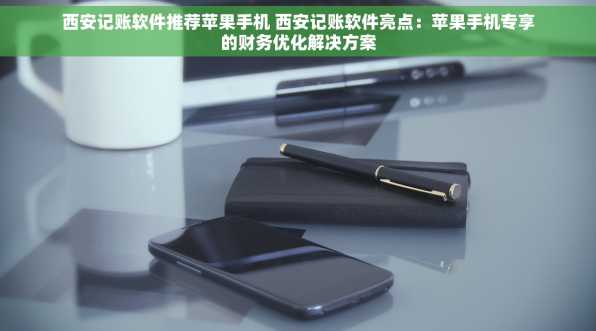 西安记账软件推荐苹果手机 西安记账软件亮点：苹果手机专享的财务优化解决方案