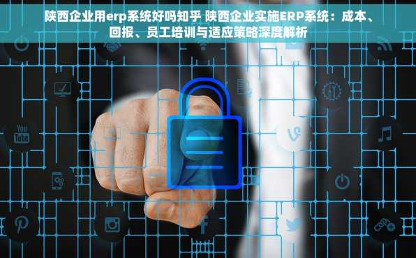 陕西企业用erp系统好吗知乎 陕西企业实施ERP系统：成本、回报、员工培训与适应策略深度解析