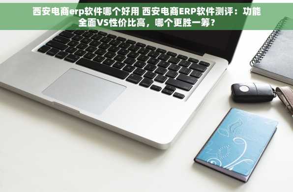 西安电商erp软件哪个好用 西安电商ERP软件测评：功能全面VS性价比高，哪个更胜一筹？