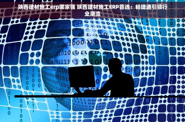 陕西建材施工erp哪家强 陕西建材施工ERP首选：畅捷通引领行业潮流