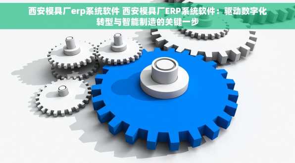 西安模具厂erp系统软件 西安模具厂ERP系统软件：驱动数字化转型与智能制造的关键一步