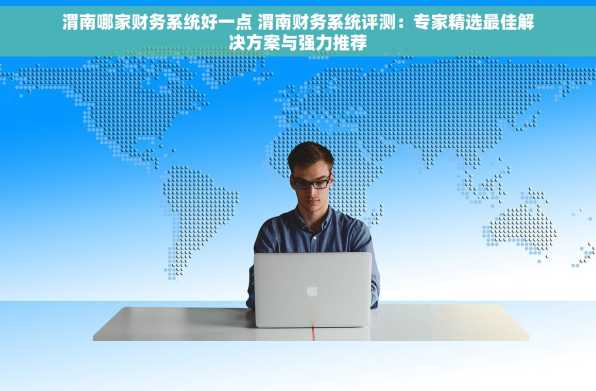 渭南哪家财务系统好一点 渭南财务系统评测：专家精选最佳解决方案与强力推荐