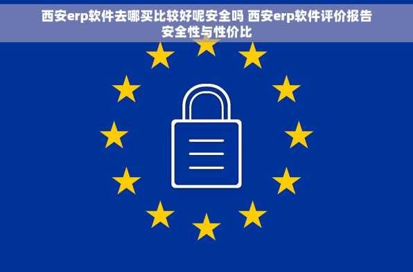 西安erp软件去哪买比较好呢安全吗 西安erp软件评价报告安全性与性价比